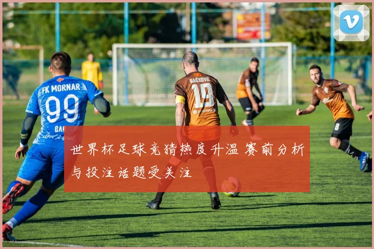 世界杯足球竞猜热度升温 赛前分析与投注话题受关注