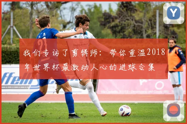 我们专访了剪辑师：带你重温2018年世界杯最激动人心的进球合集