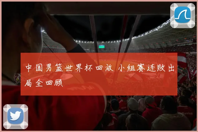 中国男篮世界杯回放 小组赛连败出局全回顾