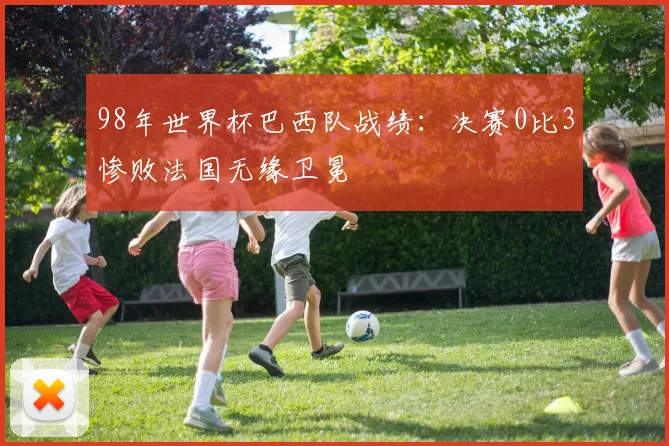 98年世界杯巴西队战绩：决赛0比3惨败法国无缘卫冕