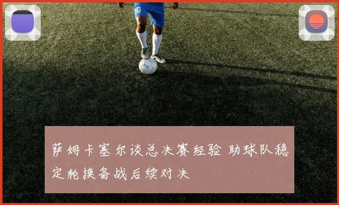 萨姆卡塞尔谈总决赛经验 助球队稳定轮换备战后续对决