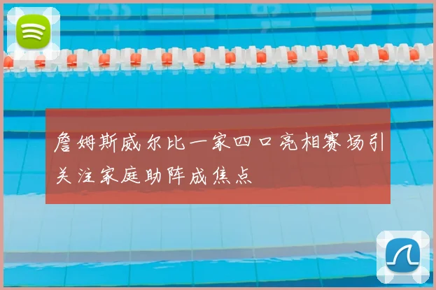 詹姆斯威尔比一家四口亮相赛场引关注家庭助阵成焦点