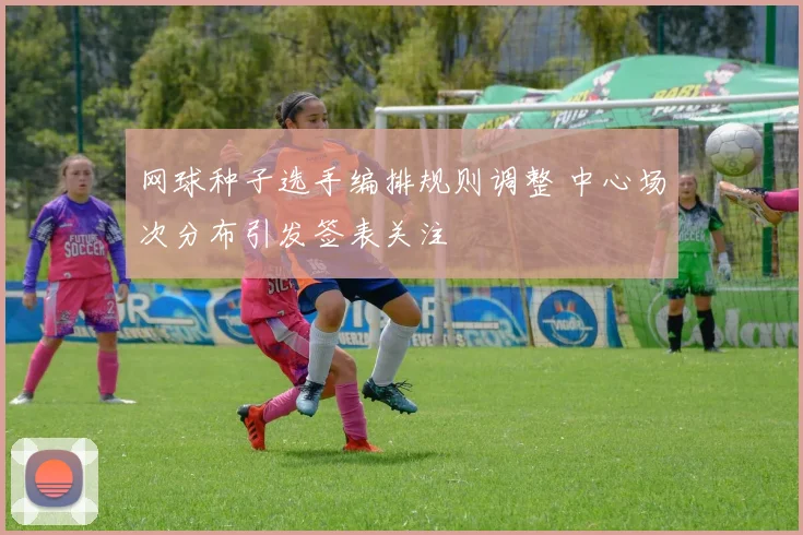 网球种子选手编排规则调整 中心场次分布引发签表关注