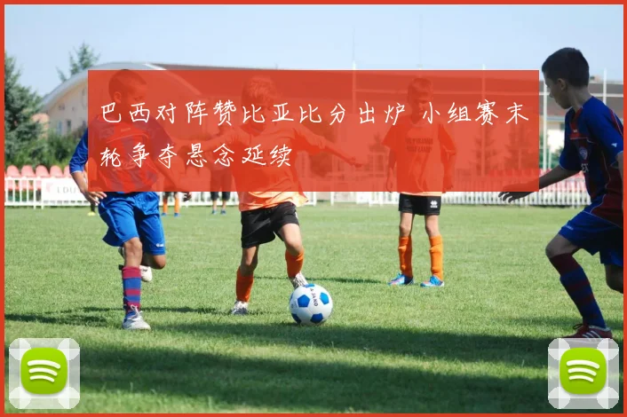 巴西对阵赞比亚比分出炉 小组赛末轮争夺悬念延续