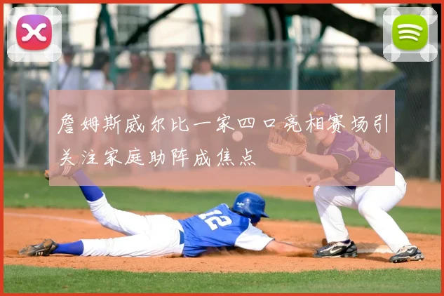 詹姆斯威尔比一家四口亮相赛场引关注家庭助阵成焦点