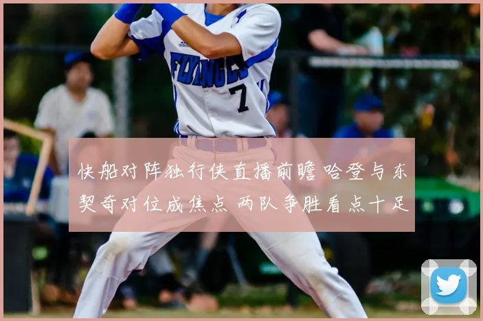快船对阵独行侠直播前瞻 哈登与东契奇对位成焦点 两队争胜看点十足