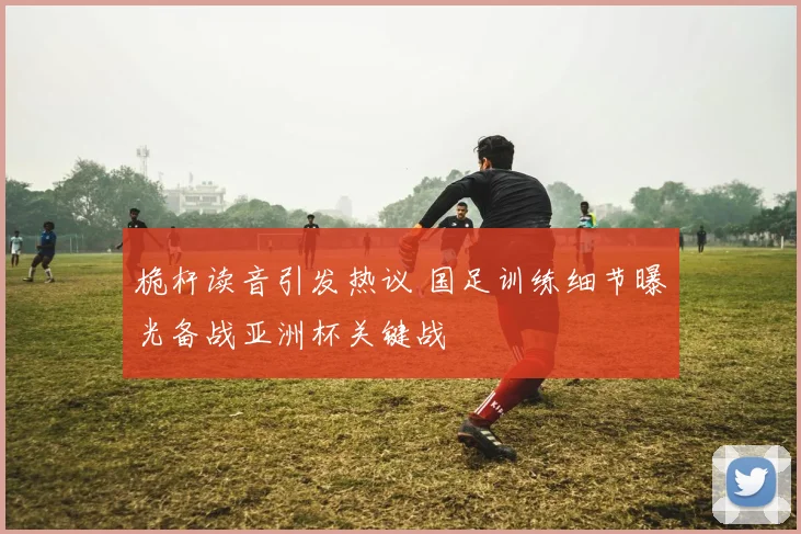桅杆读音引发热议 国足训练细节曝光备战亚洲杯关键战