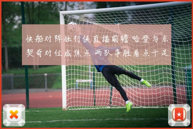 快船对阵独行侠直播前瞻 哈登与东契奇对位成焦点 两队争胜看点十足