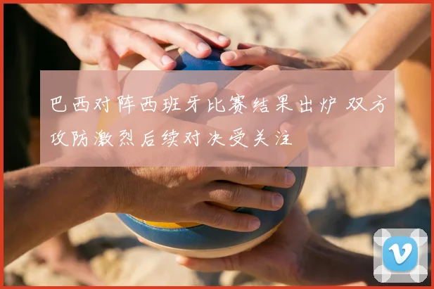 巴西对阵西班牙比赛结果出炉 双方攻防激烈后续对决受关注