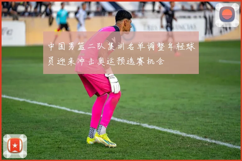中国男篮二队集训名单调整年轻球员迎来冲击奥运预选赛机会