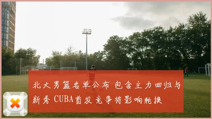 北大男篮名单公布 包含主力回归与新秀 CUBA首发竞争将影响轮换
