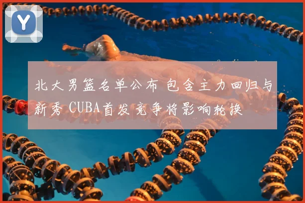 北大男篮名单公布 包含主力回归与新秀 CUBA首发竞争将影响轮换