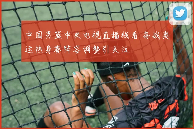 中国男篮中央电视直播线看 备战奥运热身赛阵容调整引关注