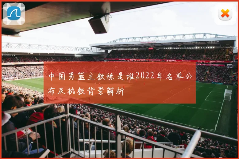中国男篮主教练是谁2022年名单公布及执教背景解析