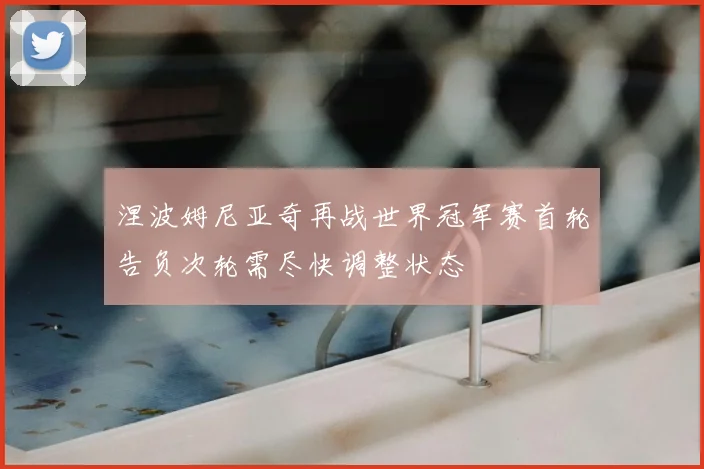涅波姆尼亚奇再战世界冠军赛首轮告负次轮需尽快调整状态