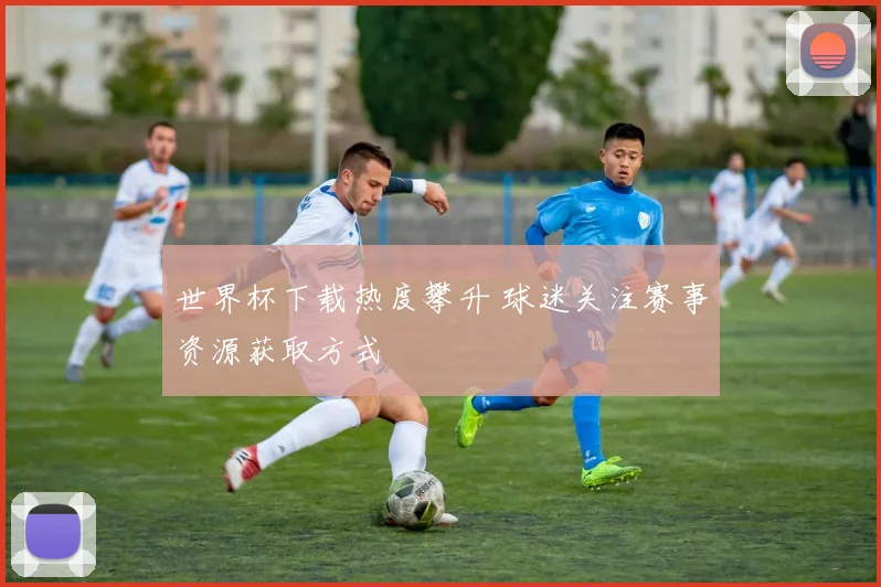 世界杯下载热度攀升 球迷关注赛事资源获取方式