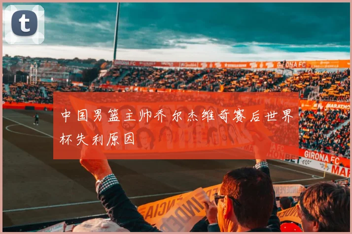 中国男篮主帅乔尔杰维奇赛后世界杯失利原因