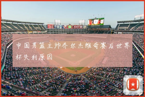 中国男篮主帅乔尔杰维奇赛后世界杯失利原因