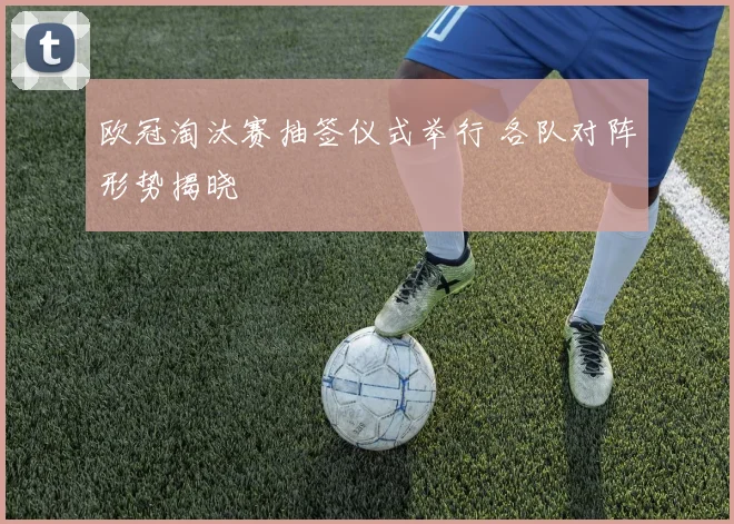 欧冠淘汰赛抽签仪式举行 各队对阵形势揭晓