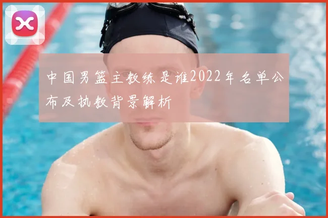 中国男篮主教练是谁2022年名单公布及执教背景解析