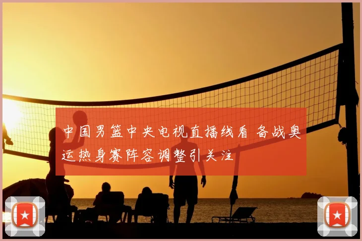 中国男篮中央电视直播线看 备战奥运热身赛阵容调整引关注