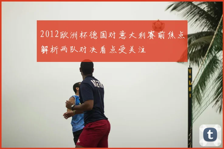 2012欧洲杯德国对意大利赛前焦点解析两队对决看点受关注