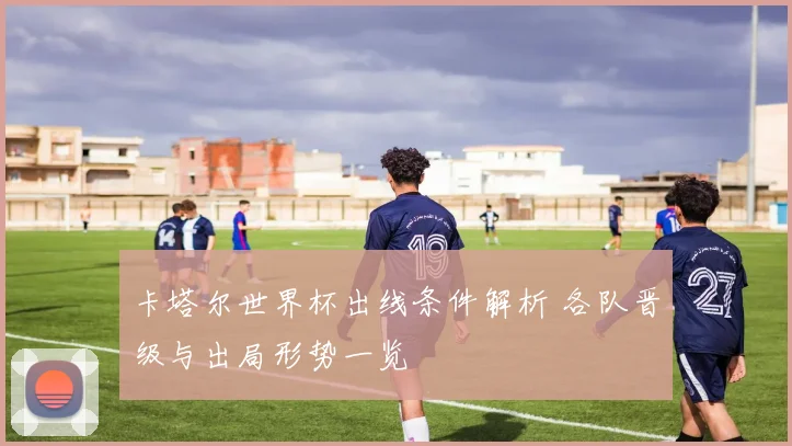 卡塔尔世界杯出线条件解析 各队晋级与出局形势一览