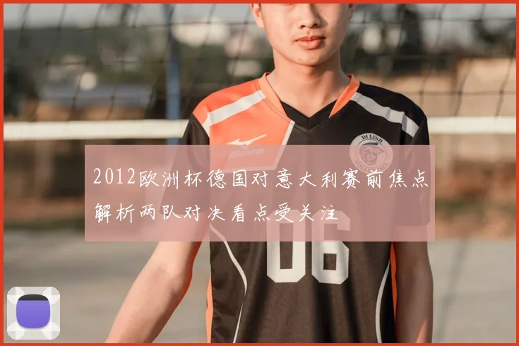 2012欧洲杯德国对意大利赛前焦点解析两队对决看点受关注