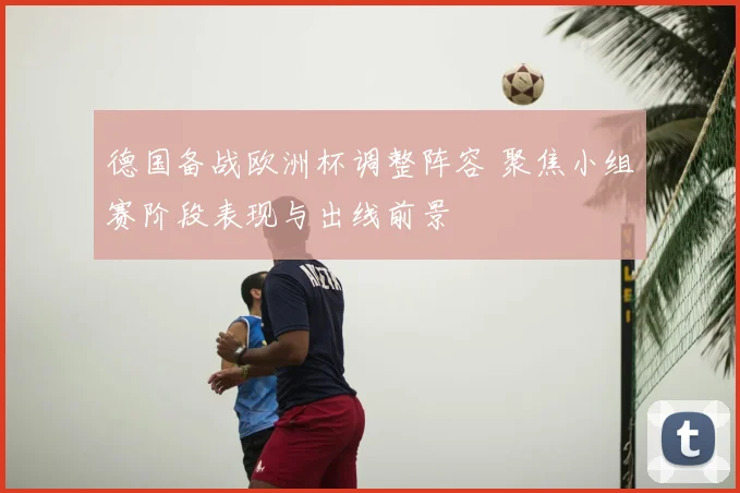 德国备战欧洲杯调整阵容 聚焦小组赛阶段表现与出线前景