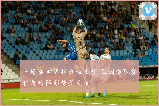 卡塔尔世界杯分组出炉 亚洲球队赛程与对阵形势受关注