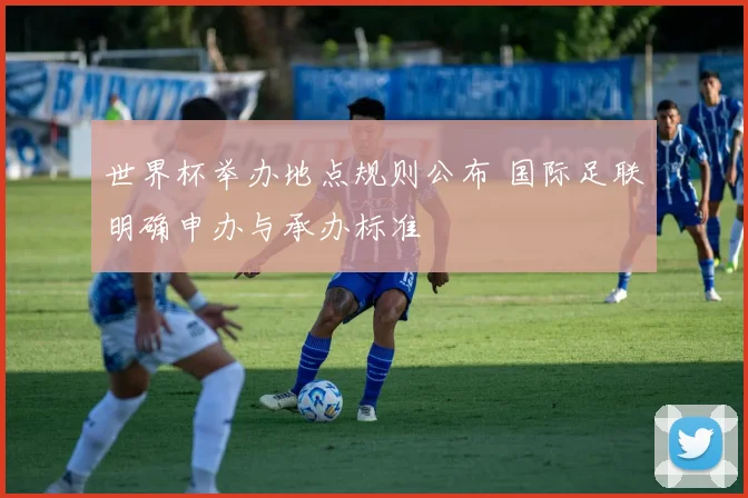 世界杯举办地点规则公布 国际足联明确申办与承办标准