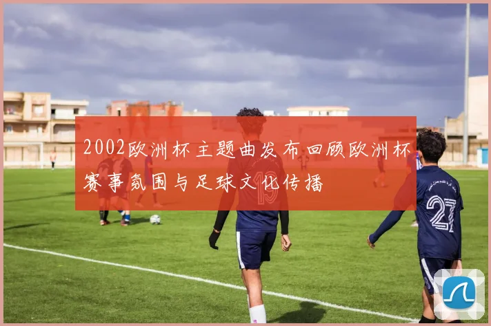 2002欧洲杯主题曲发布回顾欧洲杯赛事氛围与足球文化传播