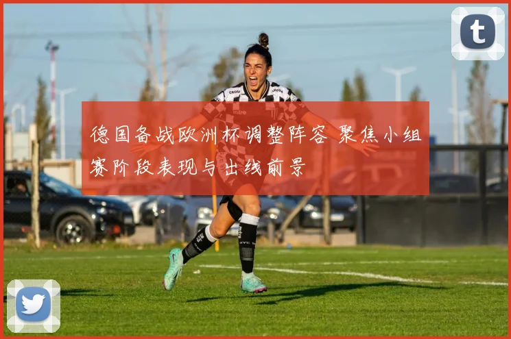 德国备战欧洲杯调整阵容 聚焦小组赛阶段表现与出线前景